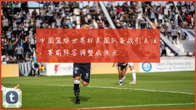 中国篮球世界杯美国队备战引关注,赛前阵容调整成焦点