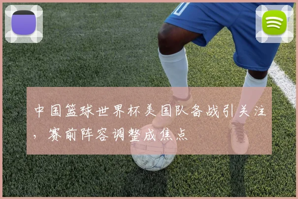 中国篮球世界杯美国队备战引关注,赛前阵容调整成焦点
