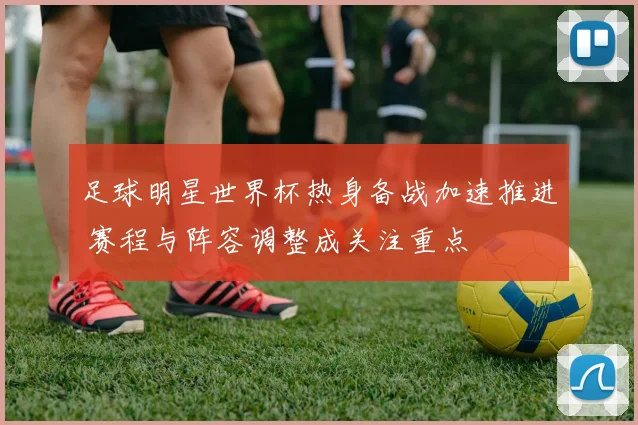 足球明星世界杯热身备战加速推进 赛程与阵容调整成关注重点