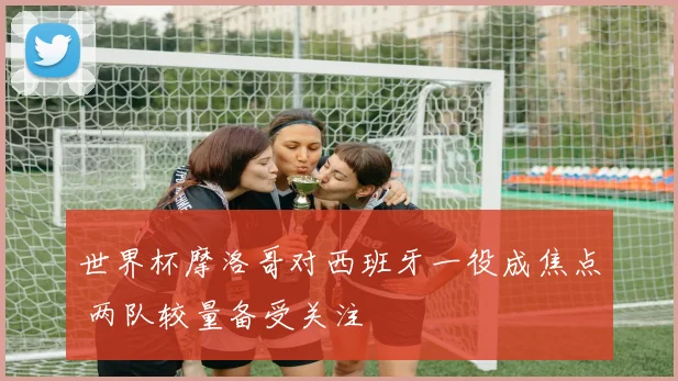 世界杯摩洛哥对西班牙一役成焦点 两队较量备受关注