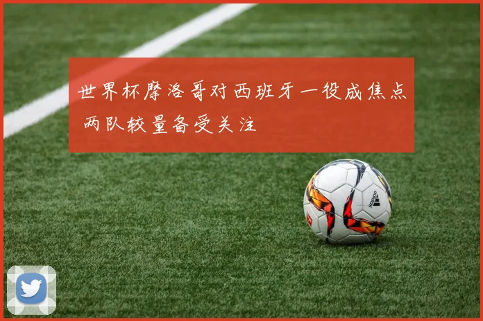 世界杯摩洛哥对西班牙一役成焦点 两队较量备受关注