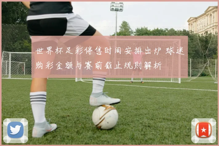 世界杯足彩停售时间安排出炉 球迷购彩金额与赛前截止规则解析