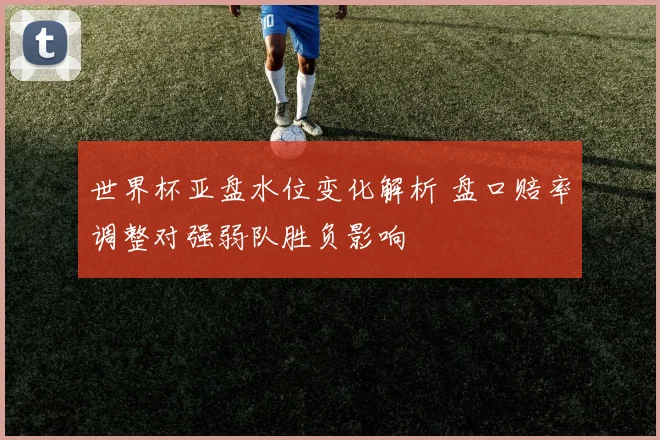世界杯亚盘水位变化解析 盘口赔率调整对强弱队胜负影响