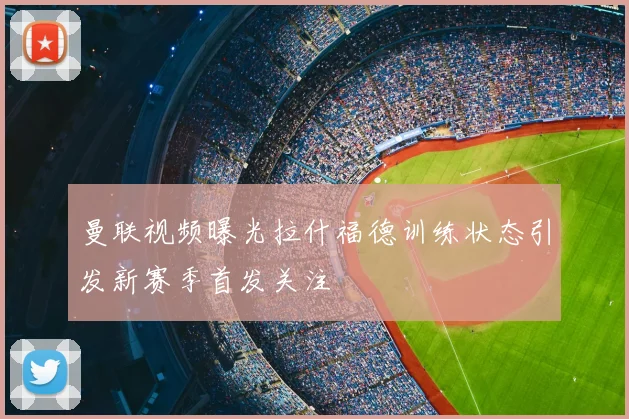 曼联视频曝光拉什福德训练状态引发新赛季首发关注