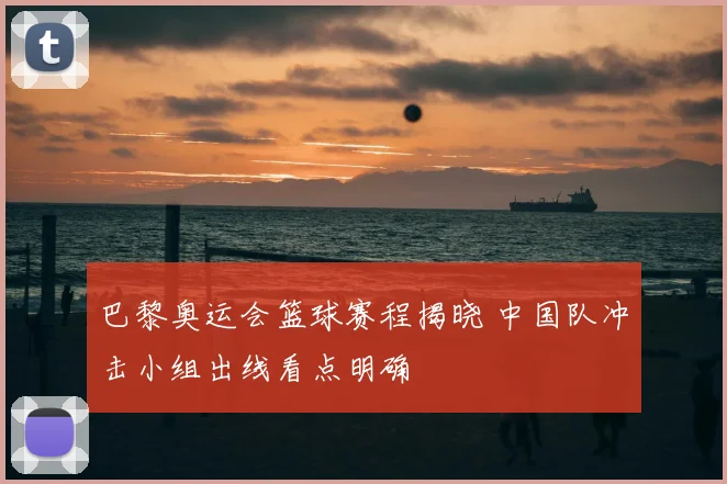 巴黎奥运会篮球赛程揭晓 中国队冲击小组出线看点明确