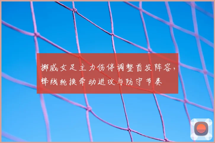 挪威女足主力伤停调整首发阵容，锋线轮换牵动进攻与防守节奏