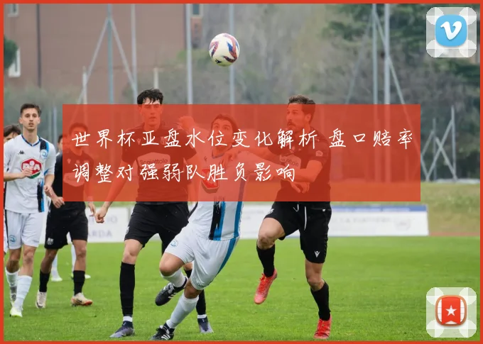 世界杯亚盘水位变化解析 盘口赔率调整对强弱队胜负影响