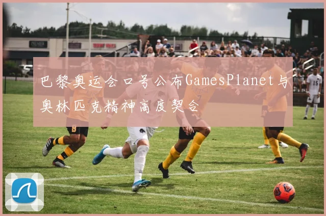 巴黎奥运会口号公布GamesPlanet与奥林匹克精神高度契合