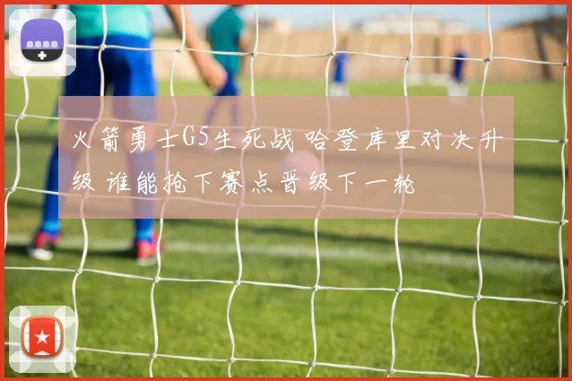 火箭勇士G5生死战 哈登库里对决升级 谁能抢下赛点晋级下一轮