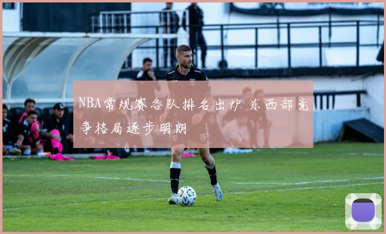NBA常规赛各队排名出炉 东西部竞争格局逐步明朗