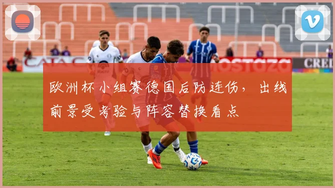 欧洲杯小组赛德国后防连伤，出线前景受考验与阵容替换看点
