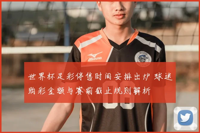 世界杯足彩停售时间安排出炉 球迷购彩金额与赛前截止规则解析