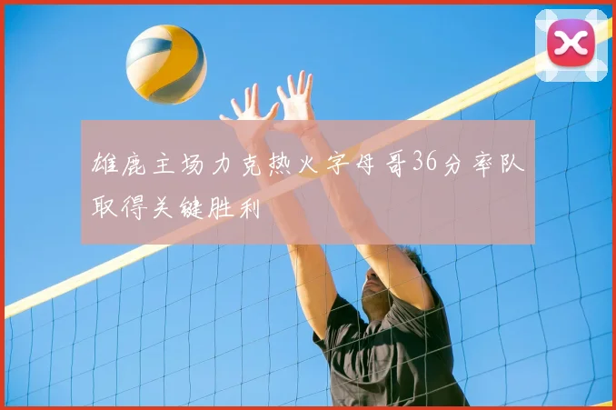 雄鹿主场力克热火字母哥36分率队取得关键胜利