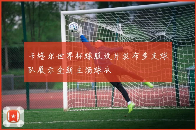 卡塔尔世界杯球服设计发布多支球队展示全新主场球衣