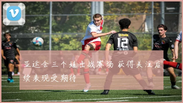 亚运会三个娃出战赛场 获得关注后续表现受期待