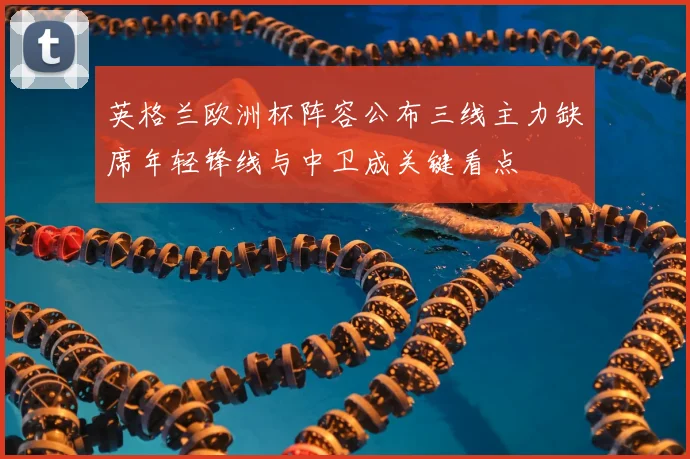 英格兰欧洲杯阵容公布三线主力缺席年轻锋线与中卫成关键看点
