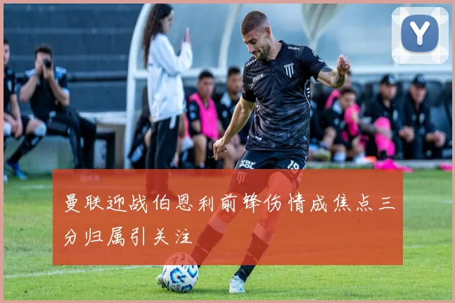 曼联迎战伯恩利前锋伤情成焦点三分归属引关注