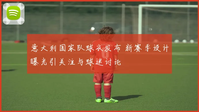 意大利国家队球衣发布 新赛季设计曝光引关注与球迷讨论
