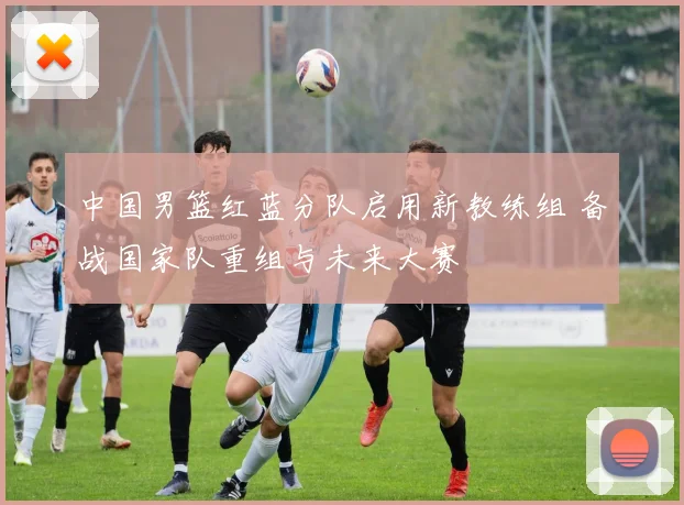 中国男篮红蓝分队启用新教练组 备战国家队重组与未来大赛