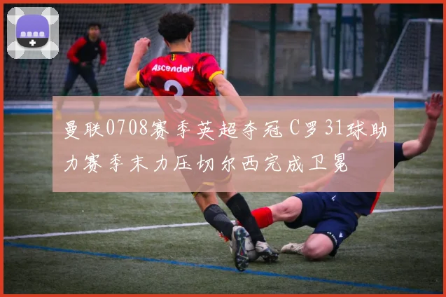 曼联0708赛季英超夺冠 C罗31球助力赛季末力压切尔西完成卫冕