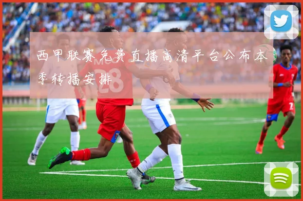 西甲联赛免费直播高清平台公布本季转播安排